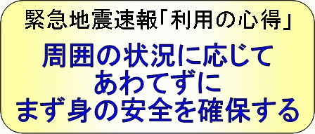 緊急地震速報「利用の心得」周囲の状況に応じて、あわてずに、まず身の安全を確保する。