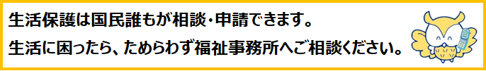 生活保護は国民誰もが相談・申請できます。生活に困ったら、ためらわず福祉事務所へご相談ください。